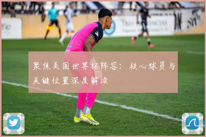 聚焦美国世界杯阵容:核心球员与关键位置深度解读