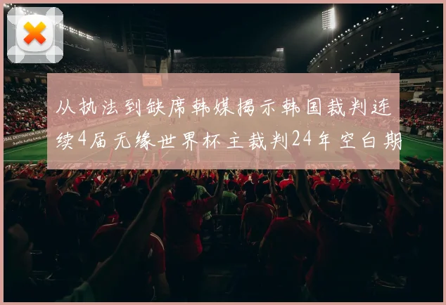 从执法到缺席韩媒揭示韩国裁判连续4届无缘世界杯主裁判24年空白期现状