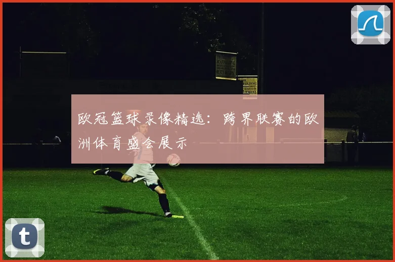 欧冠篮球录像精选:跨界联赛的欧洲体育盛会展示