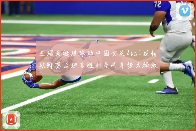 王霜关键进球助中国女足2比1逆转朝鲜赛后坦言胜利是两年努力释放